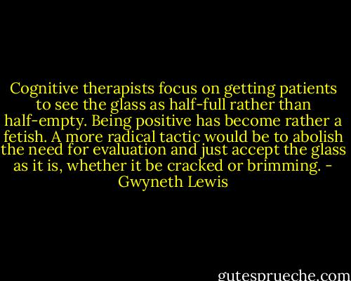 Cognitive therapists focus on getting patients to see the glass as half-full rather than half-empty. Being positive has become rather a fetish. A more radical tactic would be to abolish the need for evaluation and just accept the glass as it is, whether it be cracked or brimming. - Gwyneth Lewis