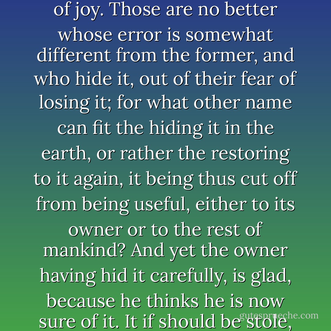 Or can it be thought that they who heap up an useless mass of wealth, not for any use that it is to bring them, but merely to please themselves with the contemplation of it, enjoy any true pleasure in it? The delight they find is only a false shadow of joy. Those are no better whose error is somewhat different from the former, and who hide it, out of their fear of losing it; for what other name can fit the hiding it in the earth, or rather the restoring to it again, it being thus cut off from being useful, either to its owner or to the rest of mankind? And yet the owner having hid it carefully, is glad, because he thinks he is now sure of it. It if should be stole, the owner, though he might live perhaps ten years after the theft, of which he knew nothing, would find no difference between his having or losing it; for both ways it was equally useless to him. - Thomas More