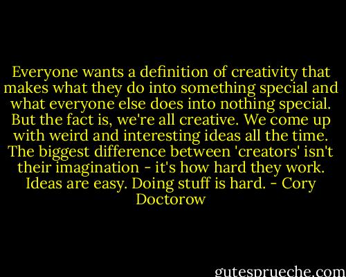 Everyone wants a definition of creativity that makes what they do into something special and what everyone else does into nothing special. But the fact is, we're all creative. We come up with weird and interesting ideas all the time. The biggest difference between 'creators' isn't their imagination - it's how hard they work. Ideas are easy. Doing stuff is hard. - Cory Doctorow