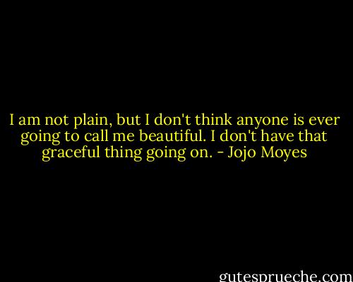 I am not plain, but I don't think anyone is ever going to call me beautiful. I don't have that graceful thing going on. - Jojo Moyes