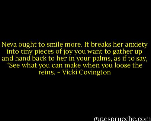 Neva ought to smile more. It breaks her anxiety into tiny pieces of joy you want to gather up and hand back to her in your palms, as if to say, “See what you can make when you loose the reins. - Vicki Covington