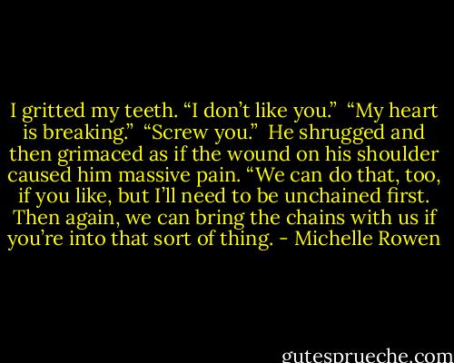 I gritted my teeth. “I don’t like you.”<br /><br />“My heart is breaking.”<br /><br />“Screw you.”<br /><br />He shrugged and then grimaced as if the wound on his shoulder caused him massive pain. “We can do that, too, if you like, but I’ll need to be unchained first. Then again, we can bring the chains with us if you’re into that sort of thing. - Michelle Rowen