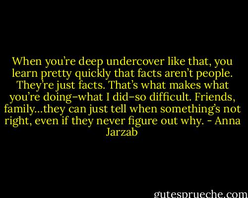 When you’re deep undercover like that, you learn pretty quickly that facts aren’t people. They’re just facts. That’s what makes what you’re doing–what I did–so difficult. Friends, family…they can just tell when something’s not right, even if they never figure out why. - Anna Jarzab