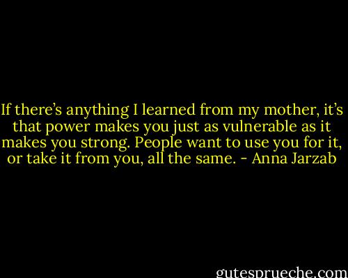 If there’s anything I learned from my mother, it’s that power makes you just as vulnerable as it makes you strong. People want to use you for it, or take it from you, all the same. - Anna Jarzab