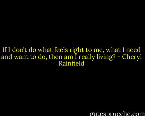 If I don’t do what feels right to me, what I need and want to do, then am I really living? - Cheryl Rainfield