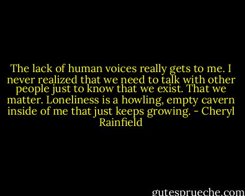 The lack of human voices really gets to me. I never realized that we need to talk with other people just to know that we exist. That we matter. Loneliness is a howling, empty cavern inside of me that just keeps growing. - Cheryl Rainfield