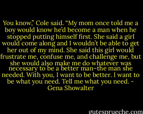 You know,” Cole said. “My mom once told me a boy would know he’d become a man when he stopped putting himself first. She said a girl would come along and I wouldn’t be able to get her out of my mind. She said this girl would frustrate me, confuse me, and challenge me, but she would also make me do whatever was necessary to be a better man–the man she needed. With you, I want to be better. I want to be what you need. Tell me what you need. - Gena Showalter