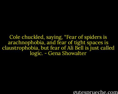 Cole chuckled, saying, “Fear of spiders is arachnophobia, and fear of tight spaces is claustrophobia, but fear of Ali Bell is just called logic. - Gena Showalter