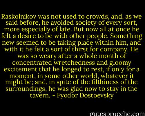 Raskolnikov was not used to crowds, and, as we said before, he avoided society of every sort, more especially of late. But now all at once he felt a desire to be with other people. Something new seemed to be taking place within him, and with it he felt a sort of thirst for company. He was so weary after a whole month of concentrated wretchedness and gloomy excitement that he longed to rest, if only for a moment, in some other world, whatever it might be; and, in spite of the filthiness of the surroundings, he was glad now to stay in the tavern. - Fyodor Dostoevsky