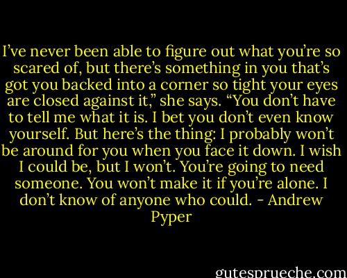 I’ve never been able to figure out what you’re so scared of, but there’s something in you that’s got you backed into a corner so tight your eyes are closed against it,” she says. “You don’t have to tell me what it is. I bet you don’t even know yourself. But here’s the thing: I probably won’t be around for you when you face it down. I wish I could be, but I won’t. You’re going to need someone. You won’t make it if you’re alone. I don’t know of anyone who could. - Andrew Pyper