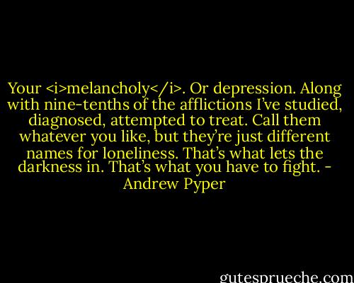 Your <i>melancholy</i>. Or depression. Along with nine-tenths of the afflictions I’ve studied, diagnosed, attempted to treat. Call them whatever you like, but they’re just different names for loneliness. That’s what lets the darkness in. That’s what you have to fight. - Andrew Pyper