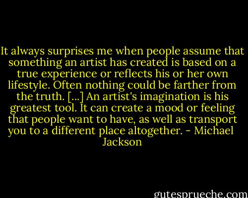It always surprises me when people assume that something an artist has created is based on a true experience or reflects his or her own lifestyle. Often nothing could be farther from the truth. [...] An artist's imagination is his greatest tool. It can create a mood or feeling that people want to have, as well as transport you to a different place altogether. - Michael  Jackson