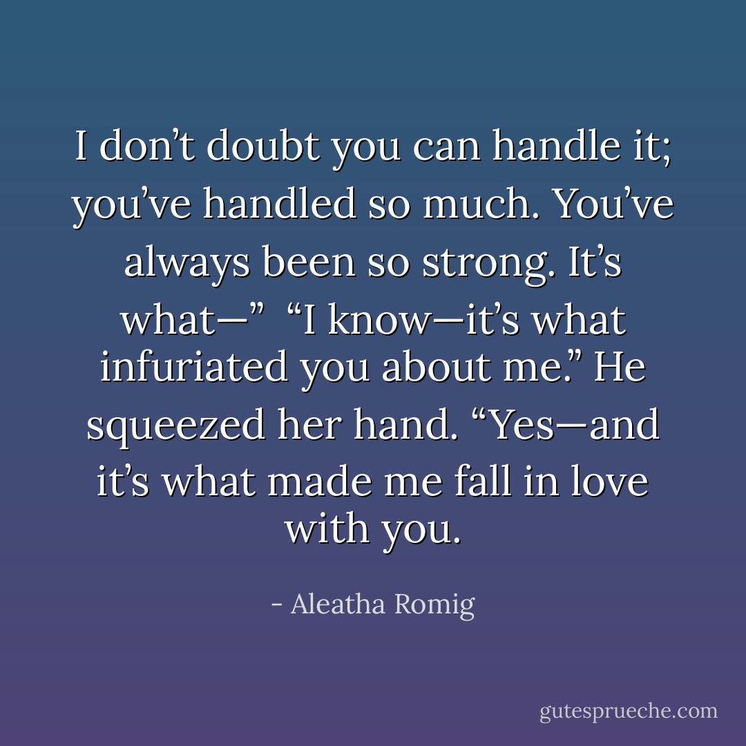 I don’t doubt you can handle it; you’ve<br />handled so much. You’ve always been so strong. It’s what—” <br />“I know—it’s what infuriated you about me.”<br />He squeezed her hand. “Yes—and it’s<br />what made me fall in love with you. - Aleatha Romig