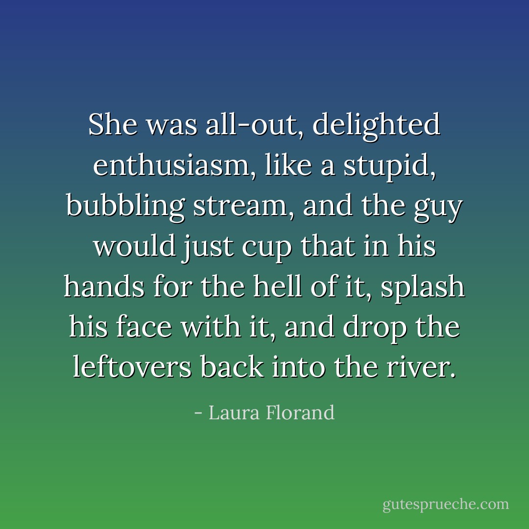 She was all-out, delighted enthusiasm, like a stupid, bubbling stream, and the guy would just cup that in his hands for the hell of it, splash his face with it, and drop the leftovers back into the river. - Laura Florand