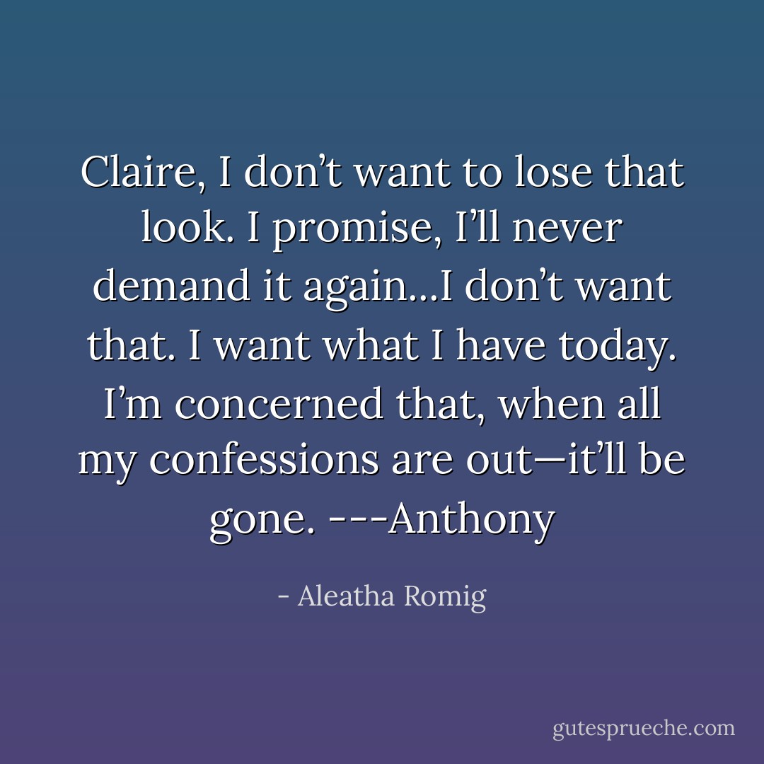 Claire, I don’t want to lose that look. I promise, I’ll never demand it again...I don’t want that. I want what I have today. I’m concerned that, when all my confessions are out—it’ll be gone. ---Anthony - Aleatha Romig
