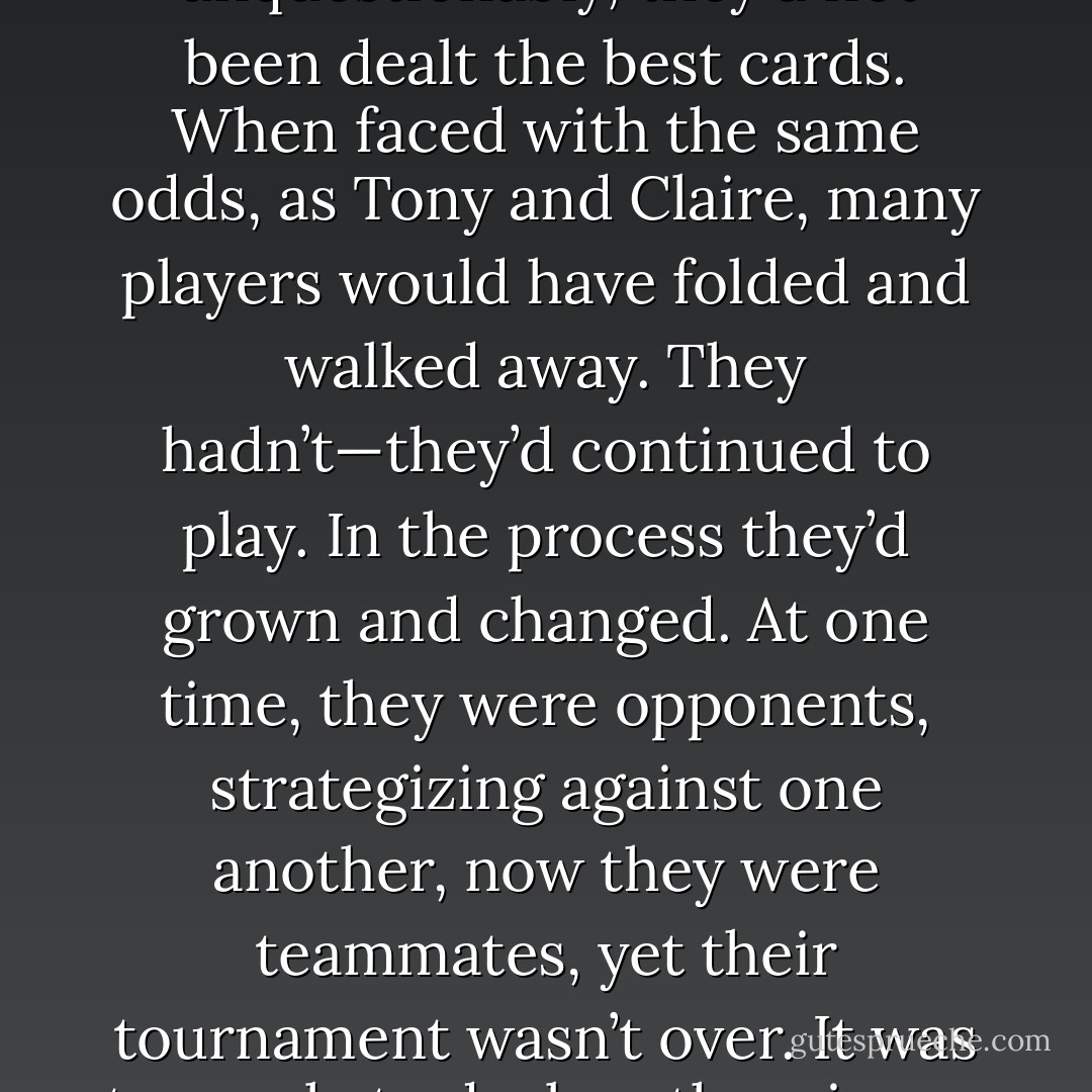 Their journey wasn’t complete. If their<br />relationship had been a poker tournament, unquestionably, they’d not been dealt the best cards. When faced with the same odds, as Tony and Claire, many players would have folded and walked away. They hadn’t—they’d continued to play. In the process they’d grown and changed. At one time, they were opponents, strategizing against one another, now they were teammates, yet their tournament wasn’t over. It was too early to declare the winner. They both knew there were more cards to be revealed. - Aleatha Romig