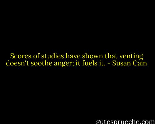 Scores of studies have shown that venting doesn't soothe anger; it fuels it. - Susan Cain