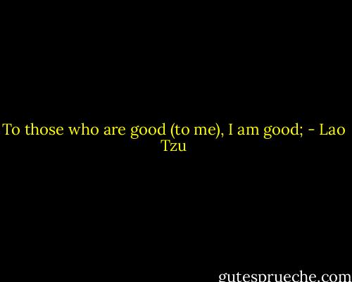 To those who are good (to me), I am good; - Lao Tzu
