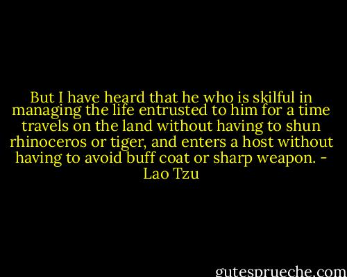 But I have heard that he who is skilful in managing the life entrusted to him for a time travels on the land without having to shun rhinoceros or tiger, and enters a host without having to avoid buff coat or sharp weapon. - Lao Tzu