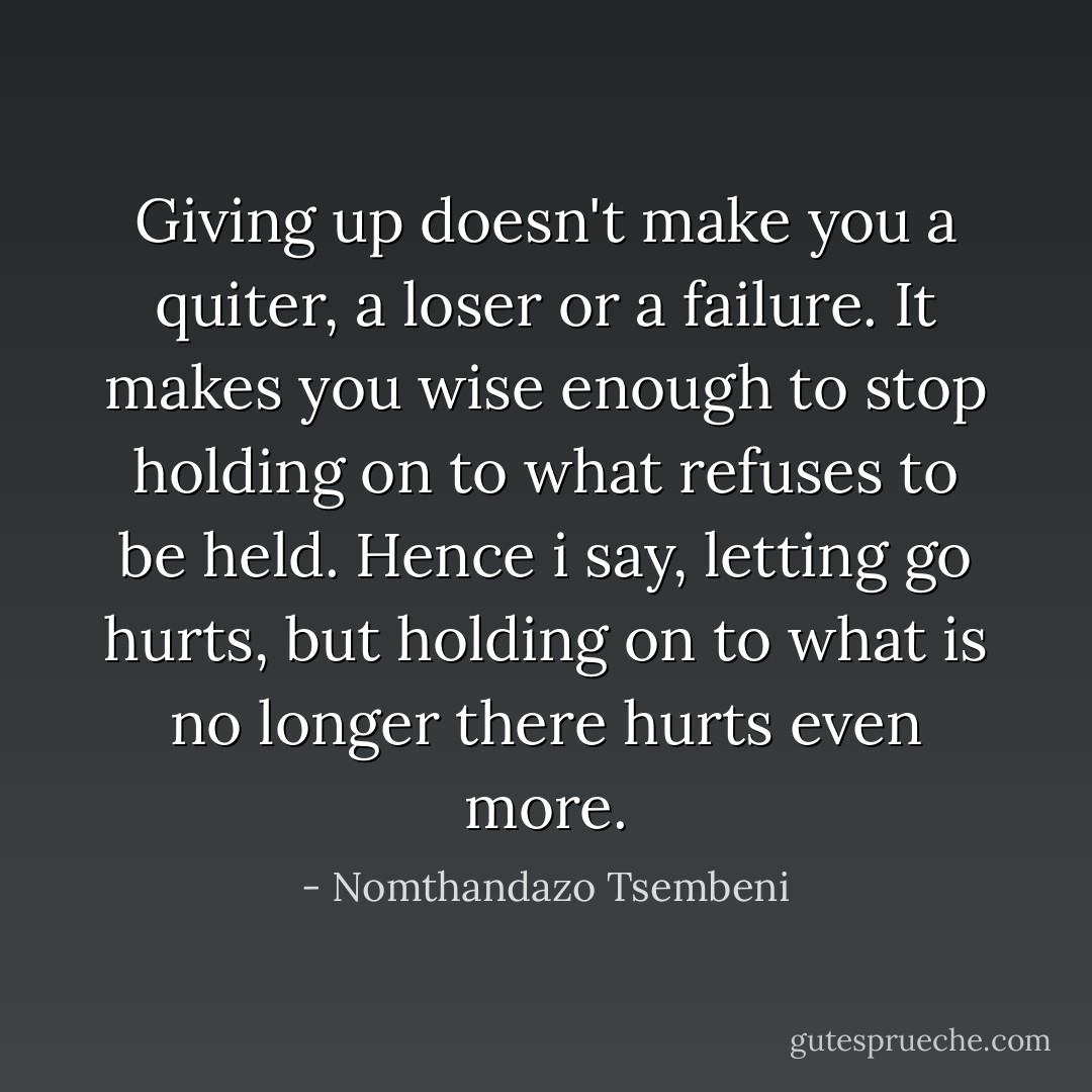 Giving up doesn't make you a quiter, a loser or a failure.<br />It makes you wise enough to stop holding on to what refuses to be held.<br />Hence i say, letting go hurts,<br />but holding on to what is no longer there<br />hurts even more. - Nomthandazo Tsembeni