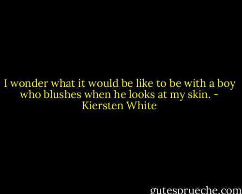 I wonder what it would be like to be with a boy who blushes when he looks at my skin. - Kiersten White