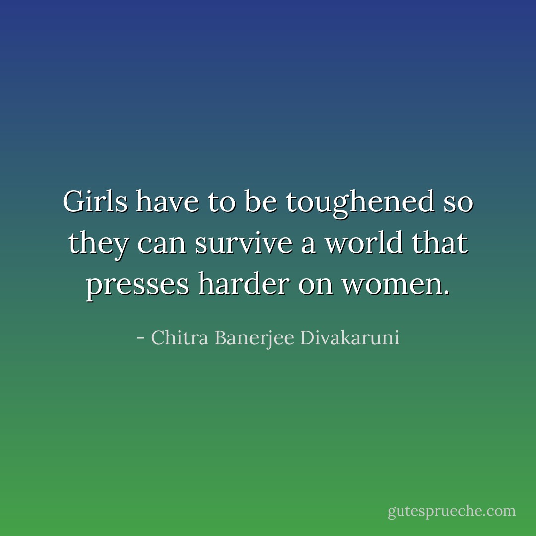 Girls have to be toughened so they can survive a world that presses harder on women. - Chitra Banerjee Divakaruni