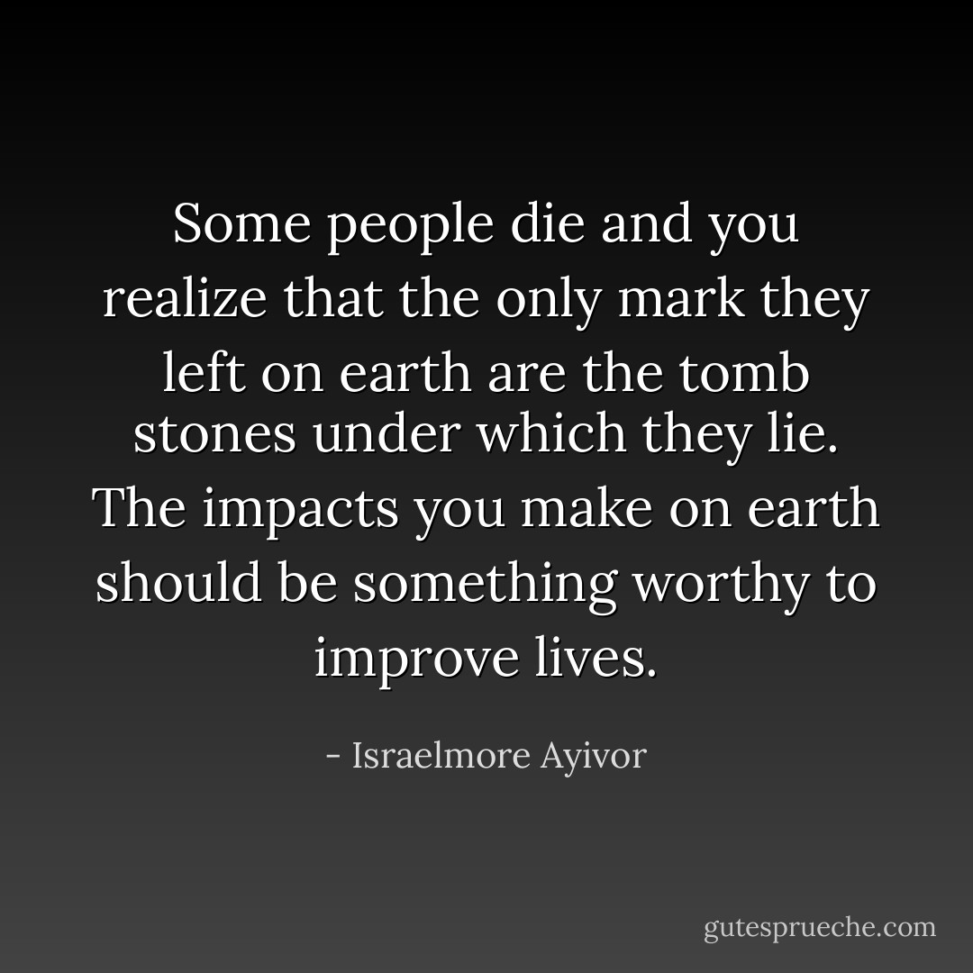 Some people die and you realize that the only mark they left on earth are the tomb stones under which they lie. The impacts you make on earth should be something worthy to improve lives. - Israelmore Ayivor