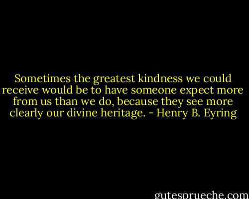 Sometimes the greatest kindness we could receive would be to have someone expect more from us than we do, because they see more clearly our divine heritage. - Henry B. Eyring