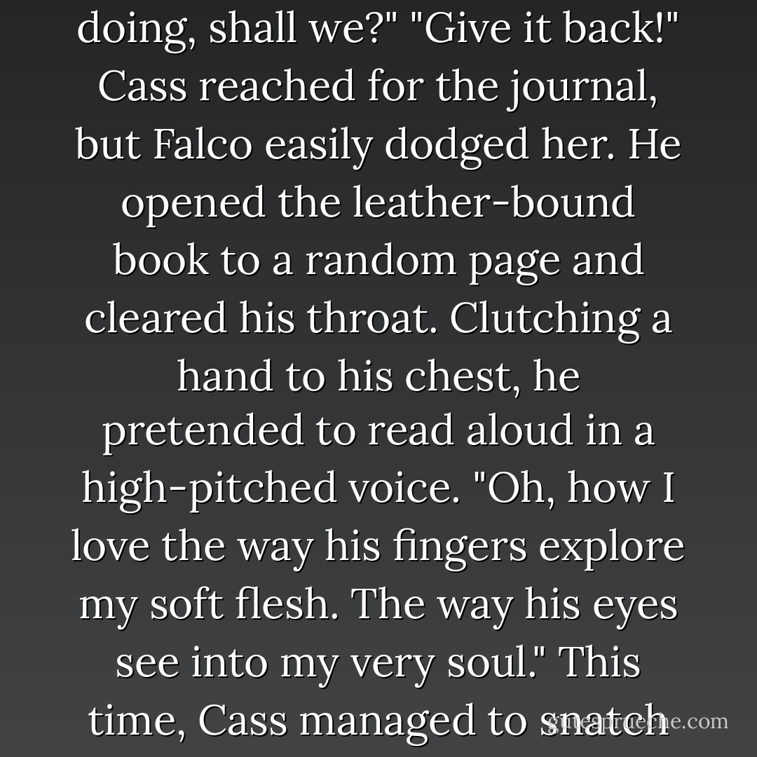 Falco wagged her journal in front of her. "This is yours, I presume." A slow smile spread across his face. "Let's find out exactly what you've been doing, shall we?"<br />"Give it back!" Cass reached for the journal, but Falco easily dodged her. He opened the leather-bound book to a random page and cleared his throat. Clutching a hand to his chest, he pretended to read aloud in a high-pitched voice. "Oh, how I love the way his fingers explore my soft flesh. The way his eyes see into my very soul."<br />This time, Cass managed to snatch the book out of his hands. "That is not what it says."<br />"I guess that means you won't be keeping me warm tonight? - Fiona Paul