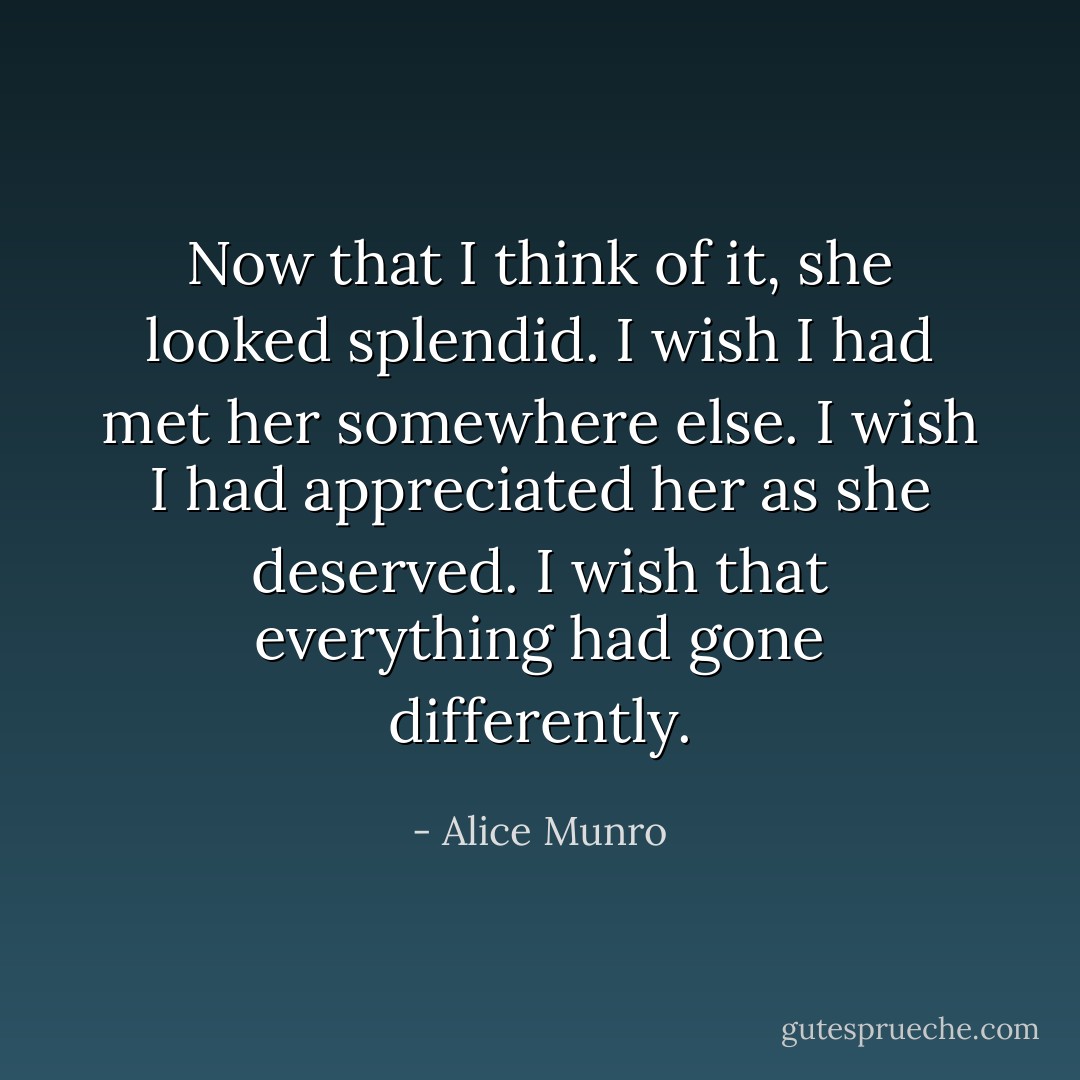 Now that I think of it, she looked splendid. I wish I had met her somewhere else. I wish I had appreciated her as she deserved. I wish that everything had gone differently. - Alice Munro