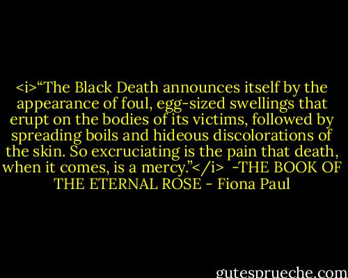 <i>“The Black Death announces<br />itself by the appearance of foul,<br />egg-sized swellings that erupt<br />on the bodies of its victims,<br />followed by spreading boils<br />and hideous discolorations of the skin.<br />So excruciating is the pain<br />that death, when it comes, is a mercy.”</i><br /><br />-THE BOOK OF THE ETERNAL ROSE - Fiona Paul