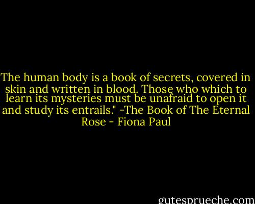 The human body is a book of secrets, covered in skin and written in blood. Those who which to learn its mysteries must be unafraid to open it and study its entrails."<br />-The Book of The Eternal Rose - Fiona Paul