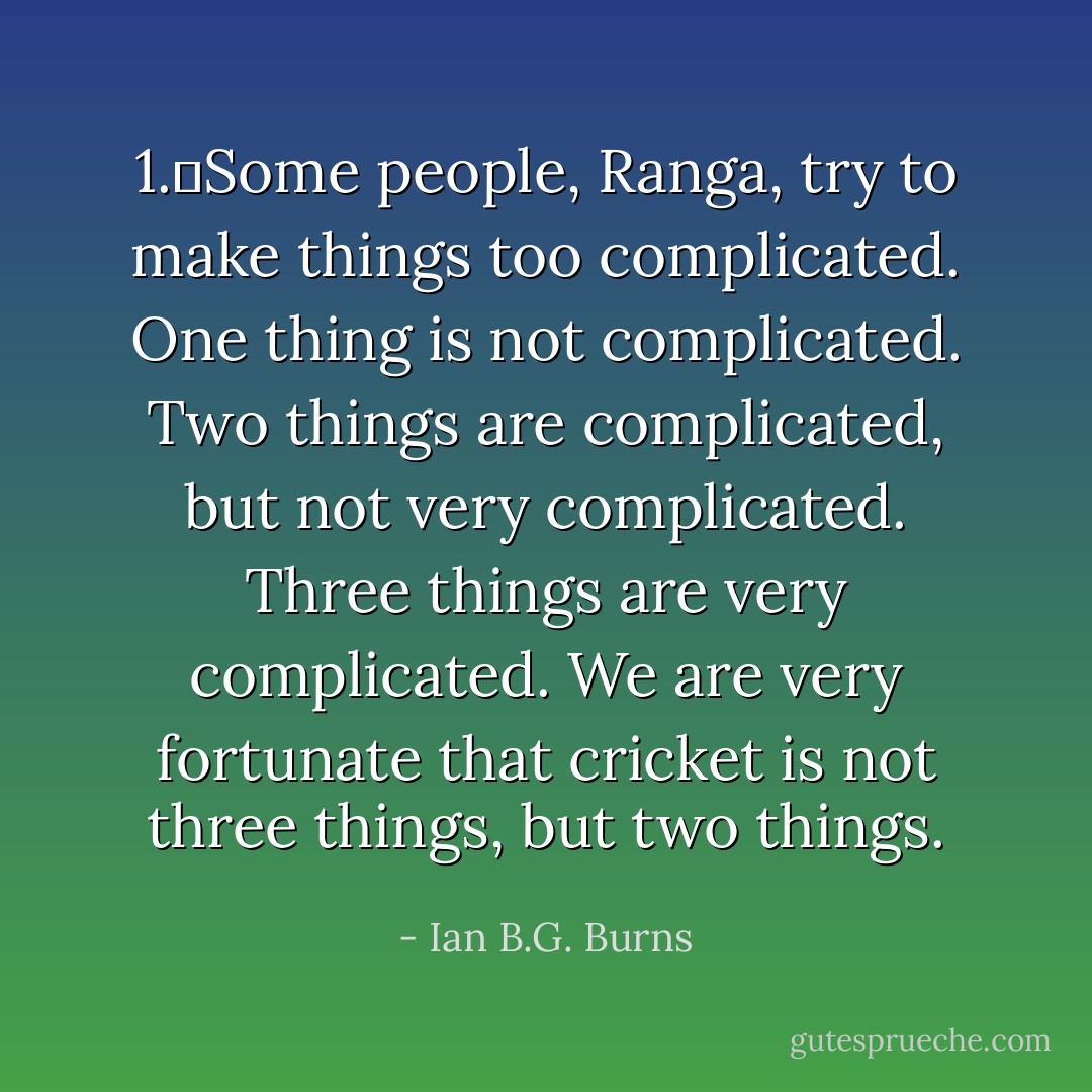 1.	Some people, Ranga, try to make things too complicated. One thing is not complicated. Two things are complicated, but not very complicated. Three things are very complicated. We are very fortunate that cricket is not three things, but two things. - Ian B.G. Burns