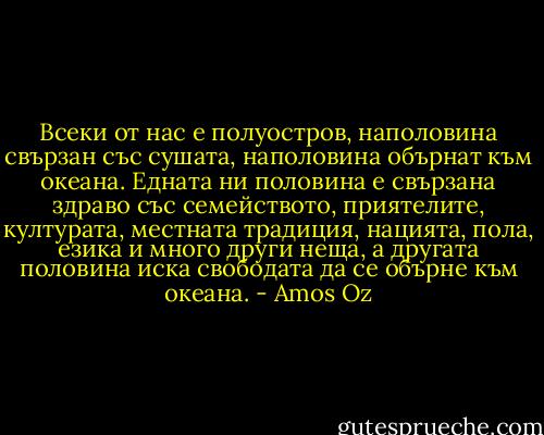 Всеки от нас е полуостров, наполовина свързан със сушата, наполовина обърнат към океана. Едната ни половина е свързана здраво със семейството, приятелите, културата, местната традиция, нацията, пола, езика и много други неща, а другата половина иска свободата да се обърне към океана. - Amos Oz