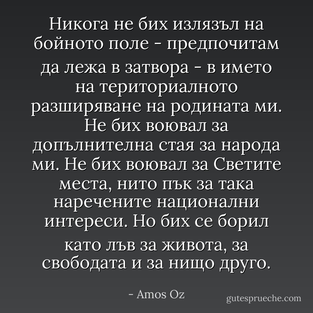 Никога не бих излязъл на бойното поле - предпочитам да лежа в затвора - в името на териториалното разширяване на родината ми. Не бих воювал за допълнителна стая за народа ми. Не бих воювал за Светите места, нито пък за така наречените национални интереси. Но бих се борил като лъв за живота, за свободата и за нищо друго. - Amos Oz
