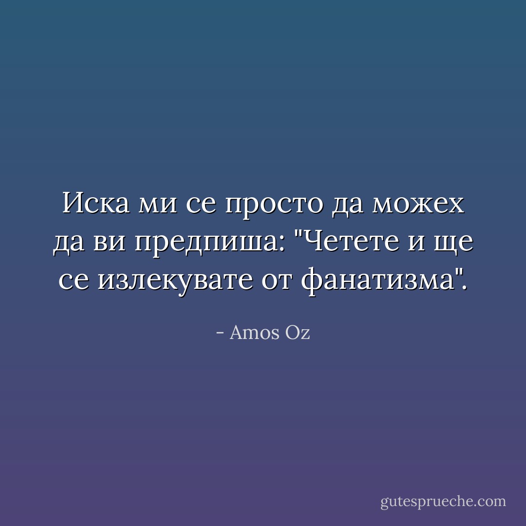 Иска ми се просто да можех да ви предпиша: "Четете и ще се излекувате от фанатизма". - Amos Oz