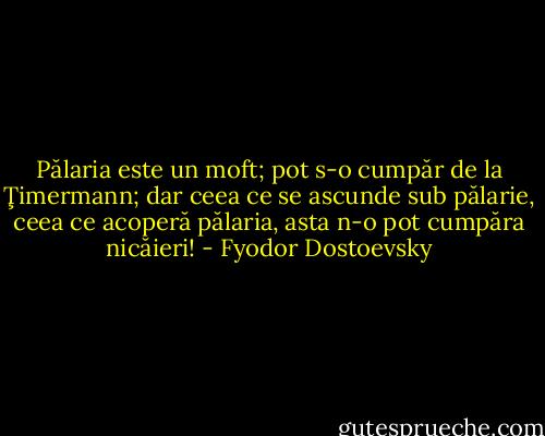 Pălaria este un moft; pot s-o cumpăr de la Ţimermann; dar ceea ce se ascunde sub pălarie, ceea ce acoperă pălaria, asta n-o pot cumpăra nicăieri! - Fyodor Dostoevsky