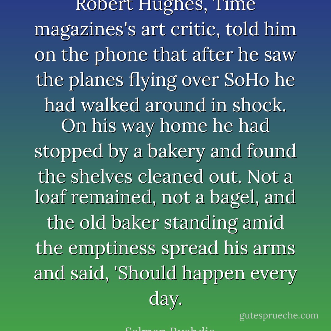 Robert Hughes, <i>Time</i> magazines's art critic, told him on the phone that after he saw the planes flying over SoHo he had walked around in shock. On his way home he had stopped by a bakery and found the shelves cleaned out. Not a loaf remained, not a bagel, and the old baker standing amid the emptiness spread his arms and said, 'Should happen every day. - Salman Rushdie
