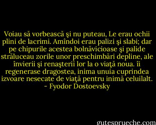 Voiau să vorbească şi nu puteau, Le erau ochii plini de lacrimi. Amîndoi erau palizi şi slabi; dar pe chipurile acestea bolnăvicioase şi palide străluceau zorile unor preschimbări depline, ale învierii şi renaşterii lor la o viaţă noua. îi regenerase dragostea, inima unuia cuprindea izvoare nesecate de viaţă pentru<br />inimă celuilalt. - Fyodor Dostoevsky