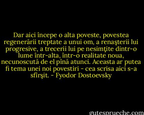Dar aici începe o alta poveste, povestea regenerării treptate a unui om, a renaşterii lui progresive, a trecerii lui pe nesimţite dintr-o lume într-alta, într-o realitate noua, necunoscută de el pînă atunci. Aceasta ar putea fi tema unei noi povestiri - cea scrisa aici s-a sfîrşit. - Fyodor Dostoevsky