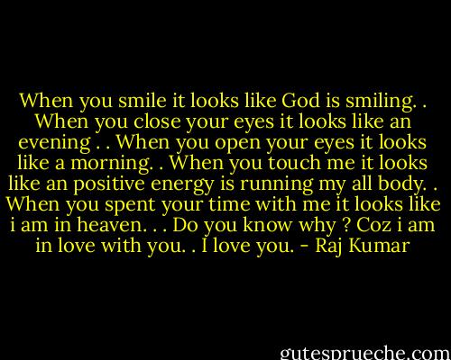 When you smile it looks like God is smiling. . When you close your eyes it looks like an evening . . When you open your eyes it looks like a morning. . When you touch me it looks like an positive energy is running my all body. . When you spent your time with me it looks like i am in heaven. . . Do you know why ? Coz i am in love with you. . I love you. - Raj Kumar