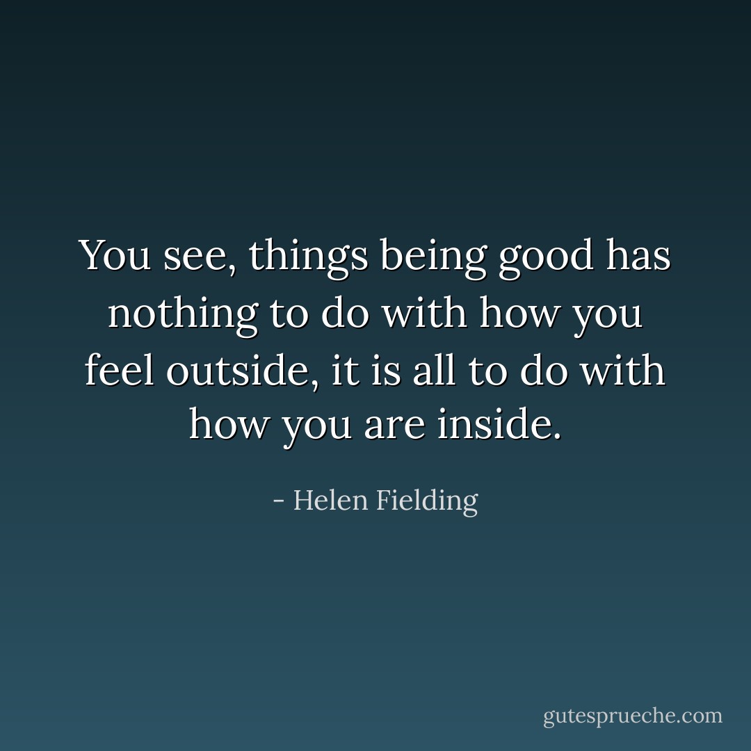 You see, things being good has nothing to do with how you feel outside, it is all to do with how you are inside. - Helen Fielding