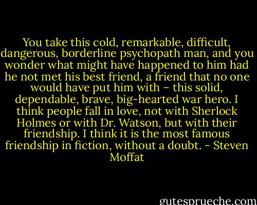 You take this cold, remarkable, difficult, dangerous, borderline psychopath man, and you wonder what might have happened to him had he not met his best friend, a friend that no one would have put him with – this solid, dependable, brave, big-hearted war hero. I think people fall in love, not with Sherlock Holmes or with Dr. Watson, but with their friendship. I think it is the most famous friendship in fiction, without a doubt. - Steven Moffat