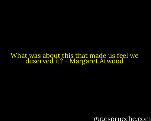 What was about this that made us feel we deserved it? - Margaret Atwood