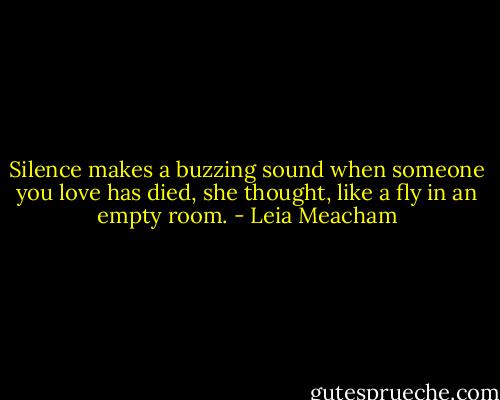 Silence makes a buzzing sound when someone you love has died, she thought, like a fly in an empty room. - Leia Meacham