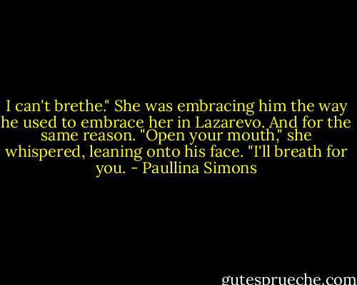 I can't brethe."<br />She was embracing him the way he used to embrace her in Lazarevo. And for the same reason. "Open your mouth," she whispered, leaning onto his face. "I'll breath for you. - Paullina Simons