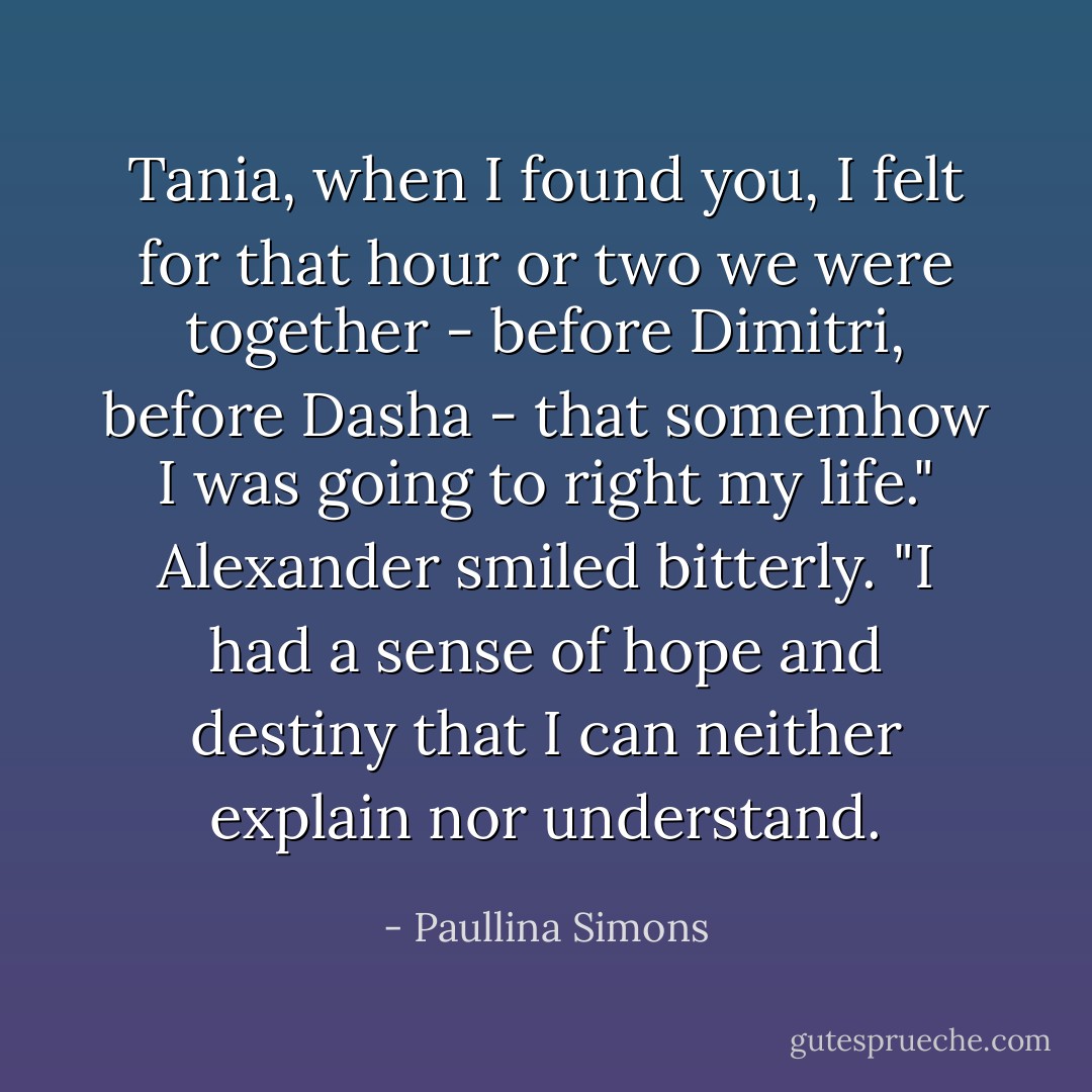 Tania, when I found you, I felt for that hour or two we were together - before Dimitri, before Dasha - that somemhow I was going to right my life." Alexander smiled bitterly. "I had a sense of hope and destiny that I can neither explain nor understand. - Paullina Simons