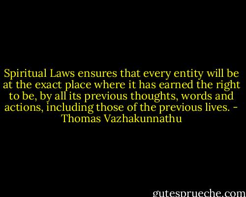 Spiritual Laws ensures that every entity will be at the exact place where it has earned the right to be, by all its previous thoughts, words and actions, including those of the previous lives. - Thomas Vazhakunnathu
