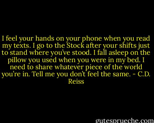 I feel your hands on your phone when you read my texts. I<br />go to the Stock after your shifts just to stand where you’ve stood. I fall asleep on the pillow you used<br />when you were in my bed. I need to share whatever piece of the world you’re in. Tell me you don’t<br />feel the same. - C.D. Reiss