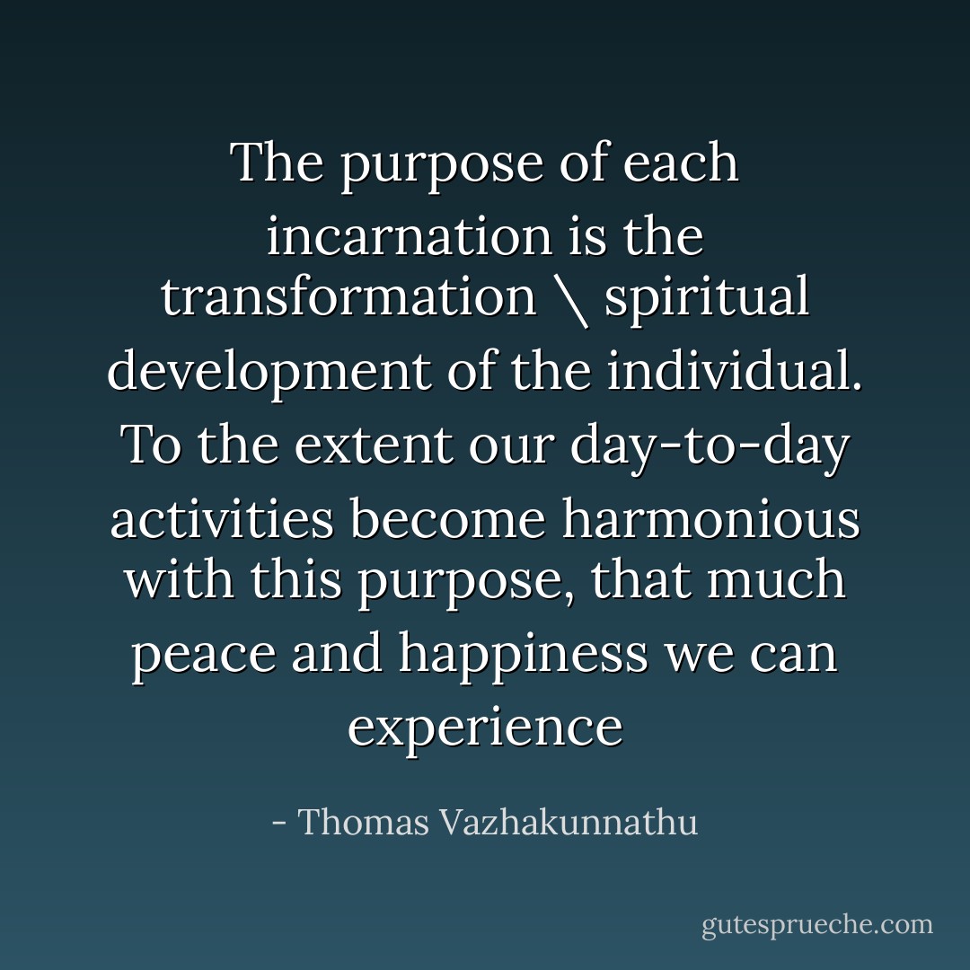 The purpose of each incarnation is the transformation \ spiritual development of the individual. To the extent our day-to-day activities become harmonious with this purpose, that much peace and happiness we can experience - Thomas Vazhakunnathu
